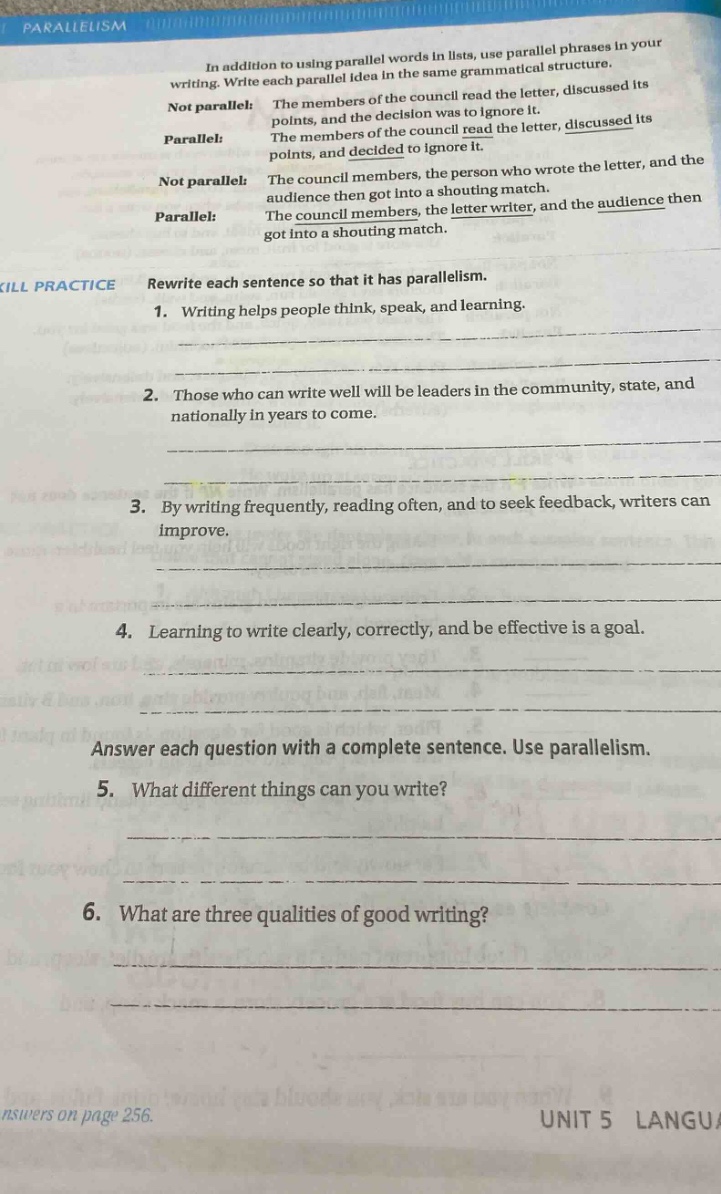 parallelism in addition to using parallel words in lists, use parallel phrases in your writing. write each parallel idea in the same grammatical structure. not parallel: the members of the council read the letter, discussed its points, and the decision was to ignore it. parallel: the members of the council read the letter, discussed its points, and decided to ignore it. not parallel: the council members, the person who wrote the letter, and the audience then got into a shouting match. parallel: the council members, the letter writer, and the audience then got into a shouting match. skill practice rewrite each sentence so that it has parallelism. 1. writing helps people think, speak, and learning. 2. those who can write well will be leaders in the community, state, and nationally in years to come. 3. by writing frequently, reading often, and to seek feedback, writers can improve. 4. learning to write clearly, correctly, and be effective is a goal. answer each question with a complete sentence. use parallelism. 5. what different things can you write? 6. what are three qualities of good writing? answers on page 256. unit 5 langua