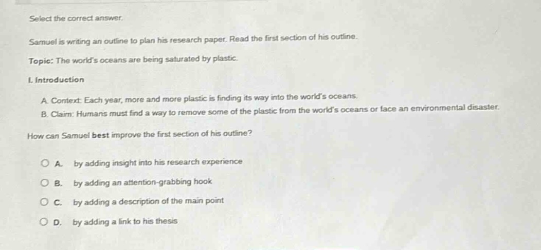select the correct answer. samuel is writing an outline to plan his research paper. read the first section of his outline. topic: the world’s oceans are being saturated by plastic. i. introduction a. context: each year, more and more plastic is finding its way into the world’s oceans. b. claim: humans must find a way to remove some of the plastic from the world’s oceans or face an environmental disaster. how can samuel best improve the first section of his outline? a. by adding insight into his research experience b. by adding an attention - grabbing hook c. by adding a description of the main point d. by adding a link to his thesis