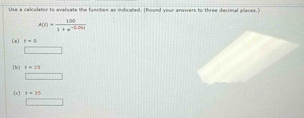 use a calculator to evaluate the function as indicated. (round your answers to three decimal places.) a(t) = 100 / (1 + e^(-0.06t)) (a) t = 0 (b) t = 25 (c) t = 35