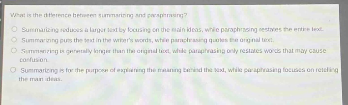 what is the difference between summarizing and paraphrasing?\nsummarizing reduces a larger text by focusing on the main ideas, while paraphrasing restates the entire text.\nsummarizing puts the text in the writers words, while paraphrasing quotes the original text.\nsummarizing is generally longer than the original text, while paraphrasing only restates words that may cause confusion.\nsummarizing is for the purpose of explaining the meaning behind the text, while paraphrasing focuses on retelling the main ideas.