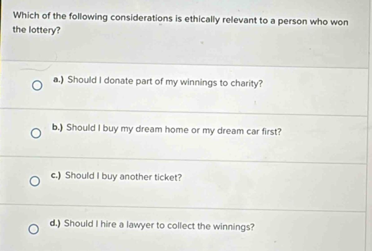 which of the following considerations is ethically relevant to a person who won the lottery? a.) should i donate part of my winnings to charity? b.) should i buy my dream home or my dream car first? c.) should i buy another ticket? d.) should i hire a lawyer to collect the winnings?