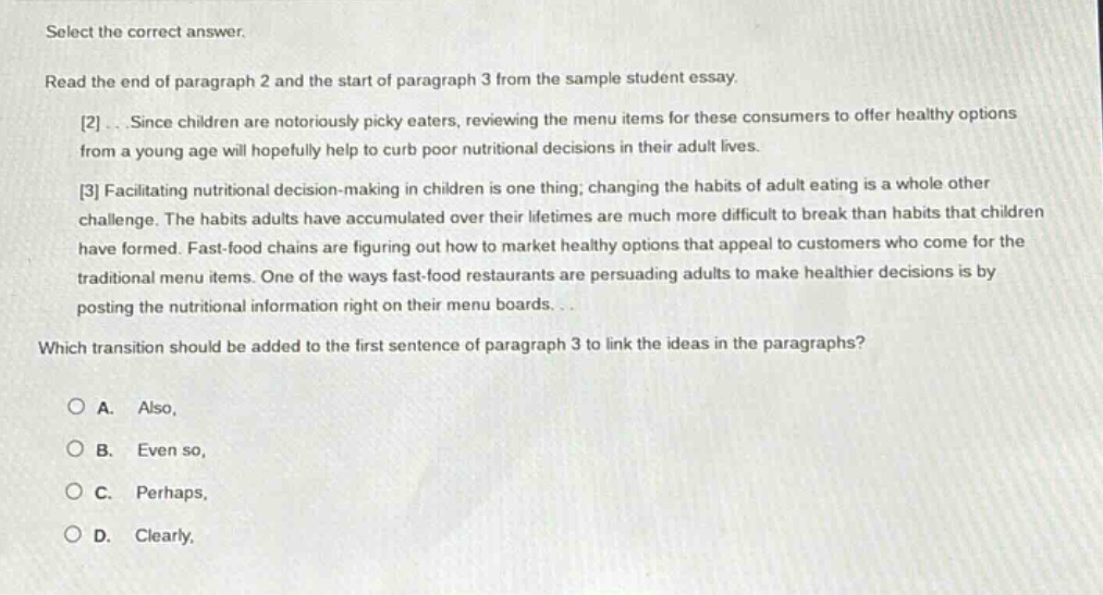 select the correct answer. read the end of paragraph 2 and the start of paragraph 3 from the sample student essay. 2...since children are notoriously picky eaters, reviewing the menu items for these consumers to offer healthy options from a young age will hopefully help to curb poor nutritional decisions in their adult lives. 3 facilitating nutritional decision - making in children is one thing; changing the habits of adult eating is a whole other challenge. the habits adults have accumulated over their lifetimes are much more difficult to break than habits that children have formed. fast - food chains are figuring out how to market healthy options that appeal to customers who come for the traditional menu items. one of the ways fast - food restaurants are persuading adults to make healthier decisions is by posting the nutritional information right on their menu boards... which transition should be added to the first sentence of paragraph 3 to link the ideas in the paragraphs? o a. also, o b. even so, o c. perhaps, o d. clearly,