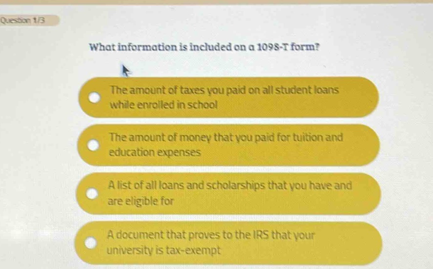 question 1/3\nwhat information is included on a 1098 - t form?\nthe amount of taxes you paid on all student loans while enrolled in school\nthe amount of money that you paid for tuition and education expenses\na list of all loans and scholarships that you have and are eligible for\na document that proves to the irs that your university is tax - exempt
