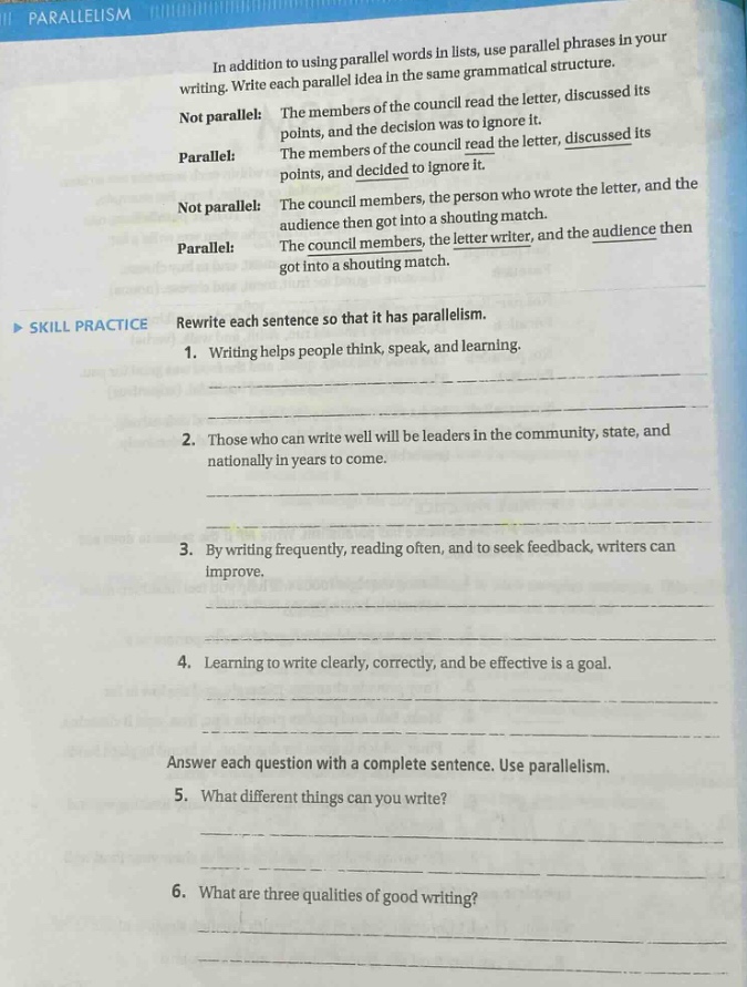 parallelism\nin addition to using parallel words in lists, use parallel phrases in your writing. write each parallel idea in the same grammatical structure.\nnot parallel: points, and the decision was to ignore it. the members of the council read the letter, discussed its\nparallel: the members of the council read the letter, discussed its points, and decided to ignore it.\nnot parallel: the council members, the person who wrote the letter, and the audience then got into a shouting match.\nparallel: the council members, the letter writer, and the audience then got into a shouting match.\nskill practice rewrite each sentence so that it has parallelism.\n1. writing helps people think, speak, and learning.\n2. those who can write well will be leaders in the community, state, and nationally in years to come.\n3. by writing frequently, reading often, and to seek feedback, writers can improve.\n4. learning to write clearly, correctly, and be effective is a goal.\nanswer each question with a complete sentence. use parallelism.\n5. what different things can you write?\n6. what are three qualities of good writing?
