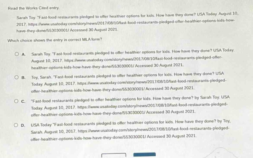 read the works cited entry. sarah toy. \fast - food restaurants pledged to offer healthier options for kids. how have they done? usa today. august 10, 2017. https://www.usatoday.com/story/news/2017/08/10/fast - food - restaurants - pledged - offer - healthier - options - kids - how - have - they - done/553030001/ accessed 30 august 2021. which choice shows the entry in correct mla form? o a. sarah toy. \fast - food restaurants pledged to offer healthier options for kids. how have they done? usa today. august 10, 2017. https://www.usatoday.com/story/news/2017/08/10/fast - food - restaurants - pledged - offer - healthier - options - kids - how - have - they - done/553030001/ accessed 30 august 2021. o b. toy, sarah. \fast - food restaurants pledged to offer healthier options for kids. how have they done? usa today. august 10, 2017. https://www.usatoday.com/story/news/2017/08/10/fast - food - restaurants - pledged - offer - healthier - options - kids - how - have - they - done/553030001/ accessed 30 august 2021. o c. \fast - food restaurants pledged to offer healthier options for kids. how have they done? by sarah toy. usa today. august 10, 2017. https://www.usatoday.com/story/news/2017/08/10/fast - food - restaurants - pledged - offer - healthier - options - kids - how - have - they - done/553030001/ accessed 30 august 2021. o d. usa today \fast - food restaurants pledged to offer healthier options for kids. how have they done? by toy, sarah. august 10, 2017. https://www.usatoday.com/story/news/2017/08/10/fast - food - restaurants - pledged - offer - healthier - options - kids - how - have - they - done/553030001/ accessed 30 august 2021.