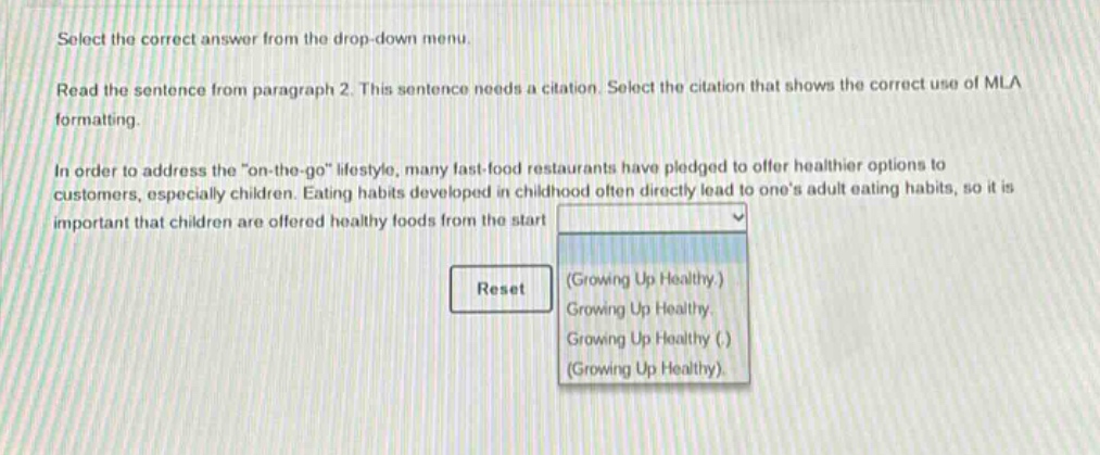 select the correct answer from the drop - down menu. read the sentence from paragraph 2. this sentence needs a citation. select the citation that shows the correct use of mla formatting. in order to address the \on - the - go\ lifestyle, many fast - food restaurants have pledged to offer healthier options to customers, especially children. eating habits developed in childhood often directly lead to ones adult eating habits, so it is important that children are offered healthy foods from the start. reset (growing up healthy.) growing up healthy. growing up healthy (.) (growing up healthy)