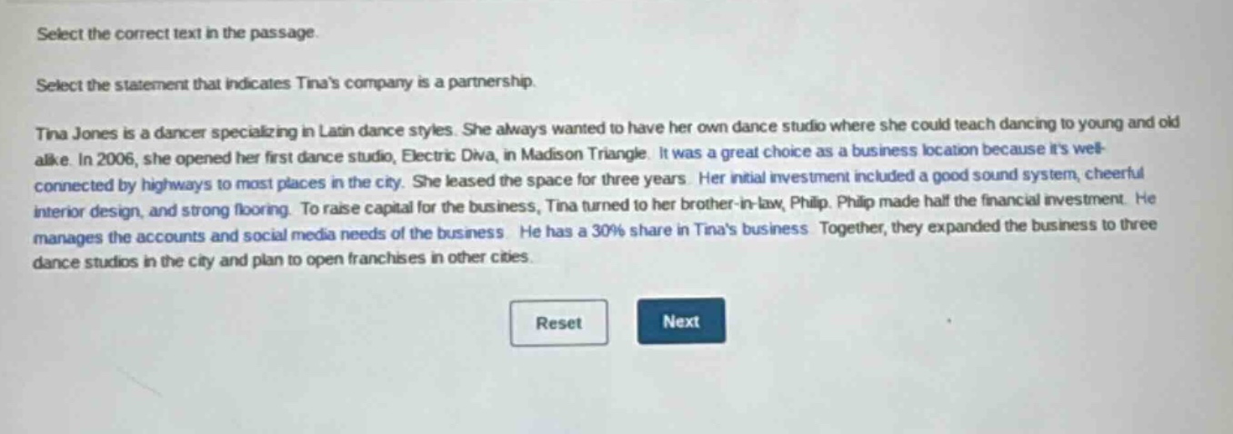 select the correct text in the passage. select the statement that indicates tinas company is a partnership. tina jones is a dancer specializing in latin dance styles. she always wanted to have her own dance studio where she could teach dancing to young and old alike. in 2006, she opened her first dance studio, electric diva, in madison triangle. it was a great choice as a business location because its well - connected by highways to most places in the city. she leased the space for three years. her initial investment included a good sound system, cheerful interior design, and strong flooring. to raise capital for the business, tina turned to her brother - in - law, philip. philip made half the financial investment. he manages the accounts and social media needs of the business. he has a 30% share in tinas business. together, they expanded the business to three dance studios in the city and plan to open franchises in other cities.