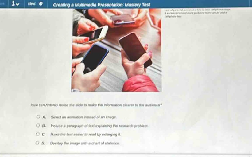 creating a multimedia presentation: mastery test how can antonio revise the slide to make the information clearer to the audience? a. select an animation instead of an image b. include a paragraph of text explaining the research problem. c. make the text easier to read by enlarging it. d. overlay the image with a chart of statistics.