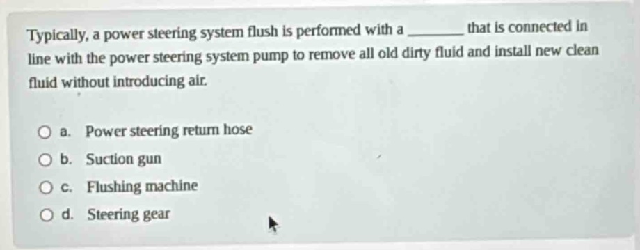 typically, a power steering system flush is performed with a ______ that is connected in line with the power steering system pump to remove all old dirty fluid and install new clean fluid without introducing air. a. power steering return hose b. suction gun c. flushing machine d. steering gear