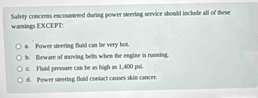 safety concerns encountered during power steering service should include all of these warnings except: o a. power steering fluid can be very hot. o b. beware of moving belts when the engine is running. o c. fluid pressure can be as high as 1,400 psi. o d. power steering fluid contact causes skin cancer.