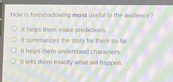 how is foreshadowing most useful to the audience?\nit helps them make predictions.\nit summarizes the story for them so far.\nit helps them understand characters.\nit tells them exactly what will happen.