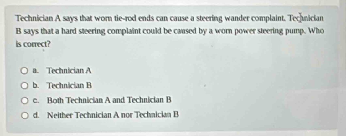 technician a says that worn tie - rod ends can cause a steering wander complaint. technician b says that a hard steering complaint could be caused by a worn power steering pump. who is correct?\n\na. technician a\nb. technician b\nc. both technician a and technician b\nd. neither technician a nor technician b