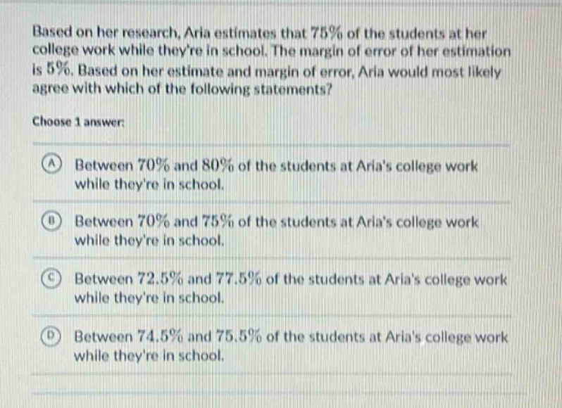 based on her research, aria estimates that 75% of the students at her college work while theyre in school. the margin of error of her estimation is 5%. based on her estimate and margin of error, aria would most likely agree with which of the following statements? choose 1 answer: a between 70% and 80% of the students at arias college work while theyre in school. b between 70% and 75% of the students at arias college work while theyre in school. c between 72.5% and 77.5% of the students at arias college work while theyre in school. d between 74.5% and 75.5% of the students at arias college work while theyre in school.