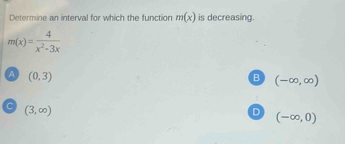 determine an interval for which the function m(x) is decreasing. m(x)=4/(x^2 - 3x) a (0,3) b (-∞,∞) c (3,∞) d (-∞,0)