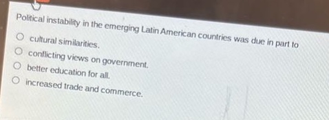 political instability in the emerging latin american countries was due in part to\ncultural similarities.\nconflicting views on government.\nbetter education for all.\nincreased trade and commerce.
