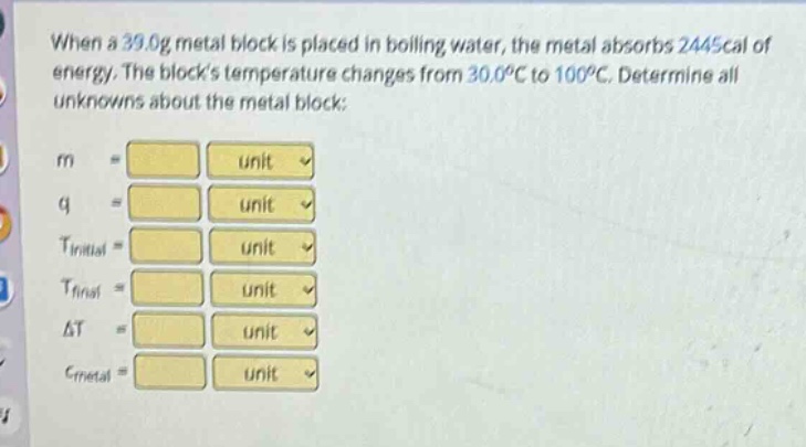 when a 39.0g metal block is placed in boiling water, the metal absorbs 2445cal of energy. the blocks temperature changes from 30.0°c to 100°c. determine all unknowns about the metal block: m unit q unit tinitial unit tfinal unit δt unit cmetal unit