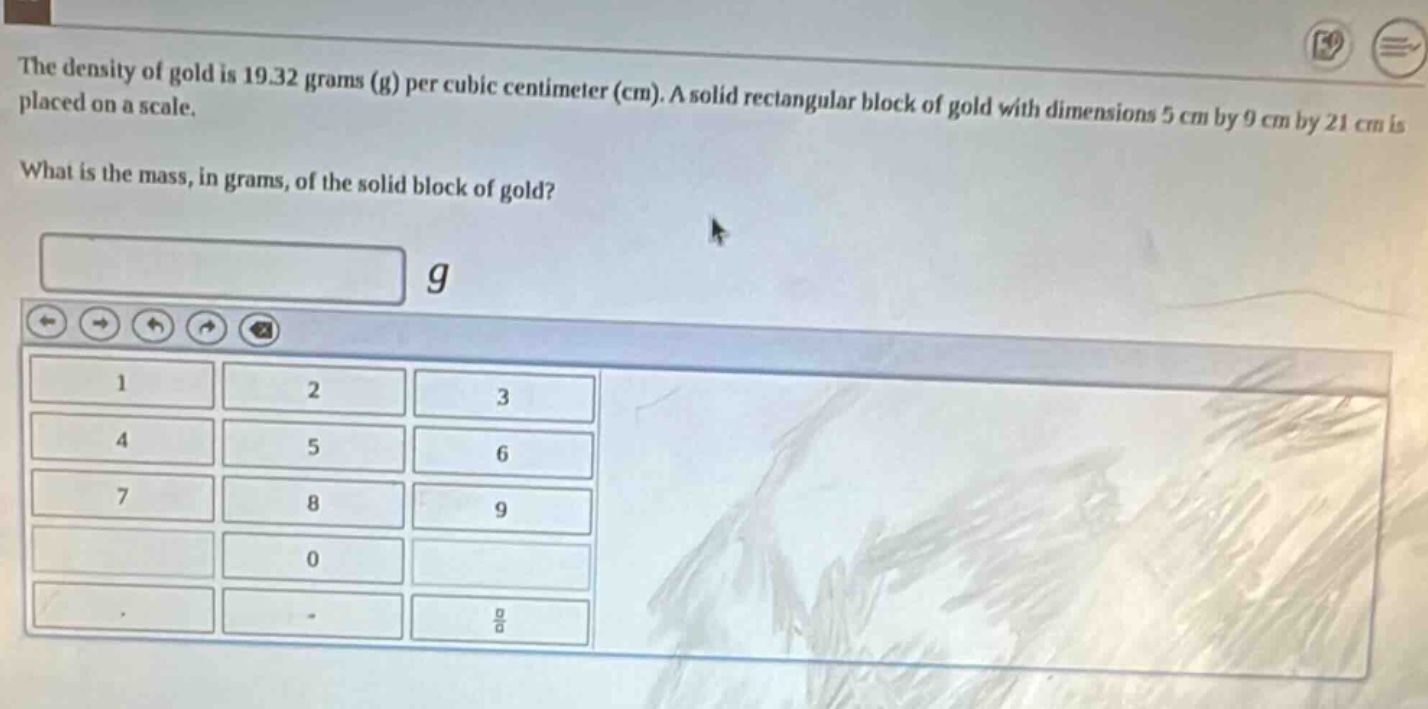 the density of gold is 19.32 grams (g) per cubic centimeter (cm). a solid rectangular block of gold with dimensions 5 cm by 9 cm by 21 cm is placed on a scale. what is the mass, in grams, of the solid block of gold?