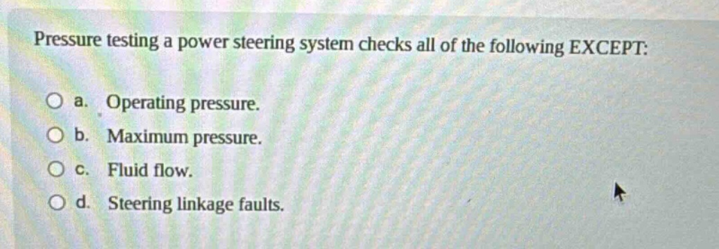 pressure testing a power steering system checks all of the following except: a. operating pressure. b. maximum pressure. c. fluid flow. d. steering linkage faults.