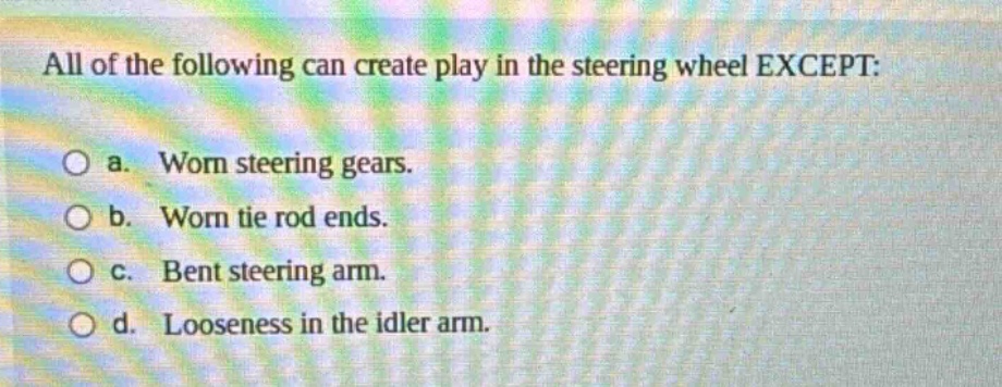 all of the following can create play in the steering wheel except: o a. worn steering gears. o b. worn tie rod ends. o c. bent steering arm. o d. looseness in the idler arm.