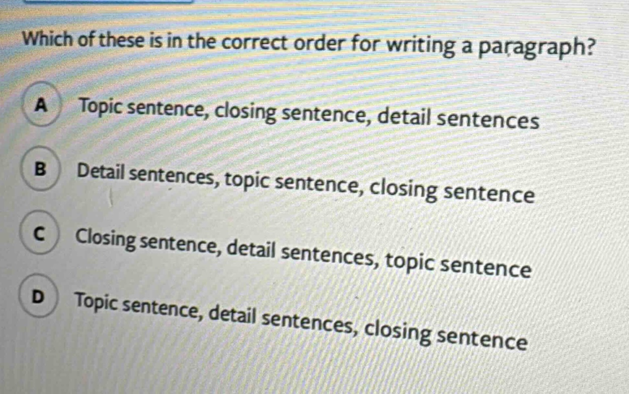 which of these is in the correct order for writing a paragraph? a topic sentence, closing sentence, detail sentences b detail sentences, topic sentence, closing sentence c closing sentence, detail sentences, topic sentence d topic sentence, detail sentences, closing sentence