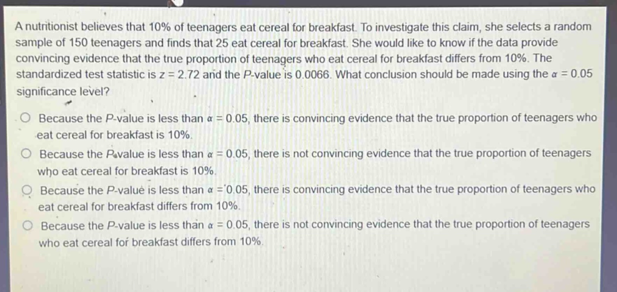 a nutritionist believes that 10% of teenagers eat cereal for breakfast. to investigate this claim, she selects a random sample of 150 teenagers and finds that 25 eat cereal for breakfast. she would like to know if the data provide convincing evidence that the true proportion of teenagers who eat cereal for breakfast differs from 10%. the standardized test statistic is z = 2.72 and the p - value is 0.0066. what conclusion should be made using the α = 0.05 significance level? because the p - value is less than α = 0.05, there is convincing evidence that the true proportion of teenagers who eat cereal for breakfast is 10%. because the p - value is less than α = 0.05, there is not convincing evidence that the true proportion of teenagers who eat cereal for breakfast is 10%. because the p - value is less than α = 0.05, there is convincing evidence that the true proportion of teenagers who eat cereal for breakfast differs from 10%. because the p - value is less than α = 0.05, there is not convincing evidence that the true proportion of teenagers who eat cereal for breakfast differs from 10%.