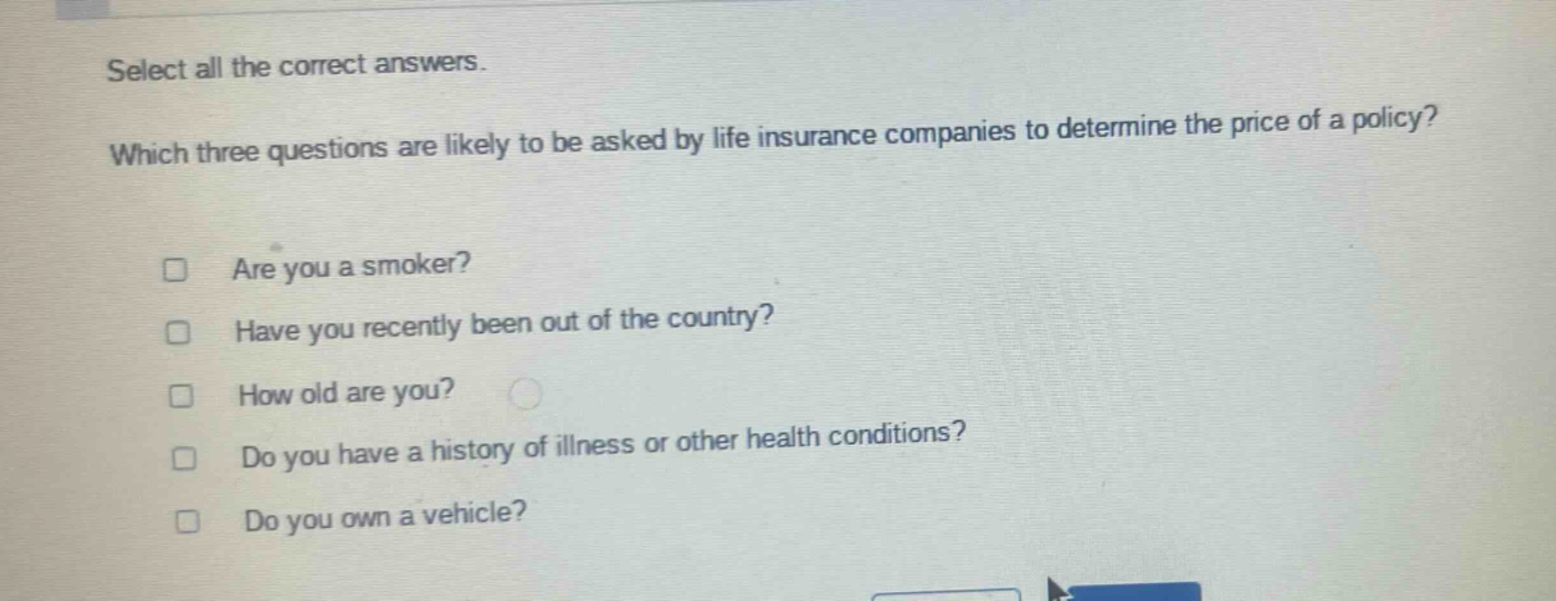 select all the correct answers. which three questions are likely to be asked by life insurance companies to determine the price of a policy? are you a smoker? have you recently been out of the country? how old are you? do you have a history of illness or other health conditions? do you own a vehicle?