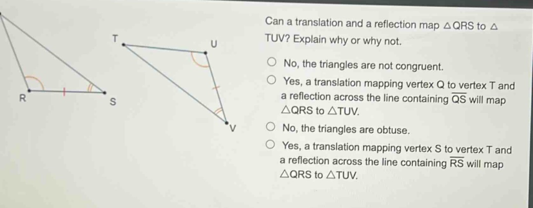 can a translation and a reflection map △qrs to △tuv? explain why or why not. no, the triangles are not congruent. yes, a translation mapping vertex q to vertex t and a reflection across the line containing qs will map △qrs to △tuv. no, the triangles are obtuse. yes, a translation mapping vertex s to vertex t and a reflection across the line containing rs will map △qrs to △tuv.