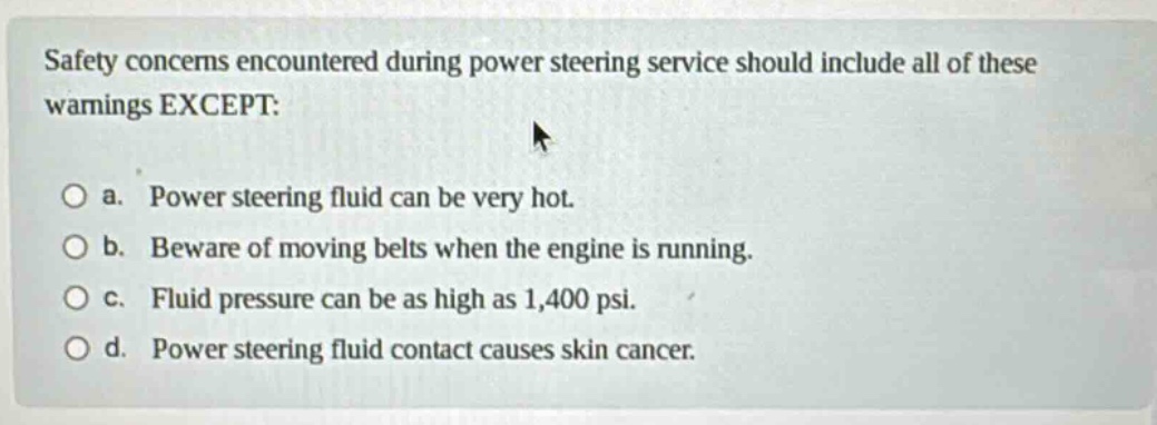 safety concerns encountered during power steering service should include all of these warnings except: a. power steering fluid can be very hot. b. beware of moving belts when the engine is running. c. fluid pressure can be as high as 1,400 psi. d. power steering fluid contact causes skin cancer.