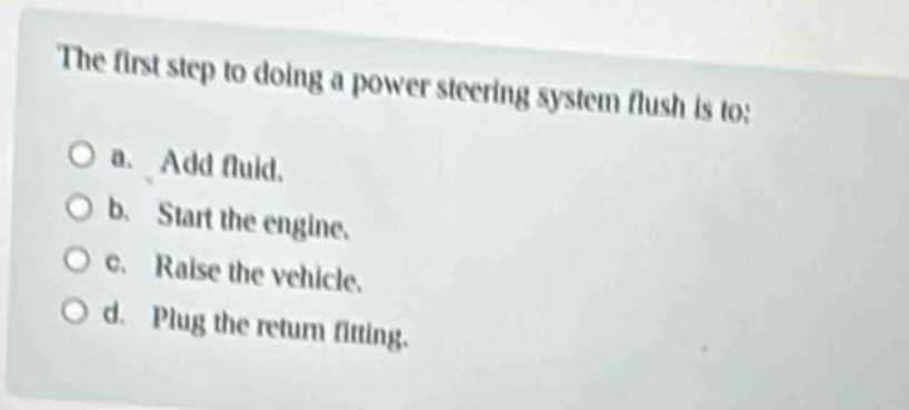 the first step to doing a power steering system flush is to: a. add fluid. b. start the engine. c. raise the vehicle. d. plug the return fitting.