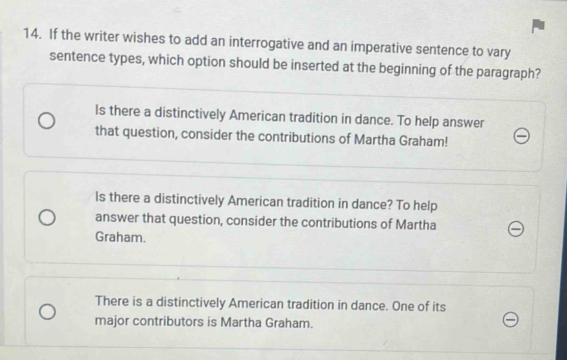 14. if the writer wishes to add an interrogative and an imperative sentence to vary sentence types, which option should be inserted at the beginning of the paragraph? is there a distinctively american tradition in dance. to help answer that question, consider the contributions of martha graham! is there a distinctively american tradition in dance? to help answer that question, consider the contributions of martha graham. there is a distinctively american tradition in dance. one of its major contributors is martha graham.