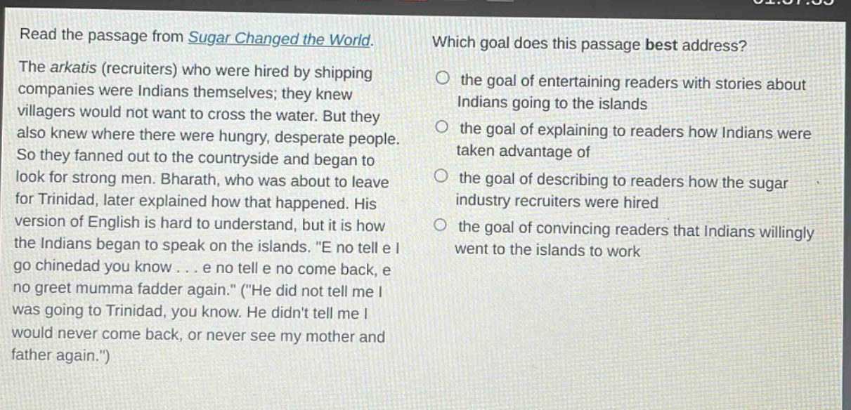 read the passage from sugar changed the world. the arkatis (recruiters) who were hired by shipping companies were indians themselves; they knew villagers would not want to cross the water. but they also knew where there were hungry, desperate people. so they fanned out to the countryside and began to look for strong men. bharath, who was about to leave for trinidad, later explained how that happened. his version of english is hard to understand, but it is how the indians began to speak on the islands. \e no tell e i go chinedad you know... e no tell e no come back, e no greet mumma fadder again.\ (\he did not tell me i was going to trinidad, you know. he didnt tell me i would never come back, or never see my mother and father again.\) which goal does this passage best address? the goal of entertaining readers with stories about indians going to the islands the goal of explaining to readers how indians were taken advantage of the goal of describing to readers how the sugar industry recruiters were hired the goal of convincing readers that indians willingly went to the islands to work