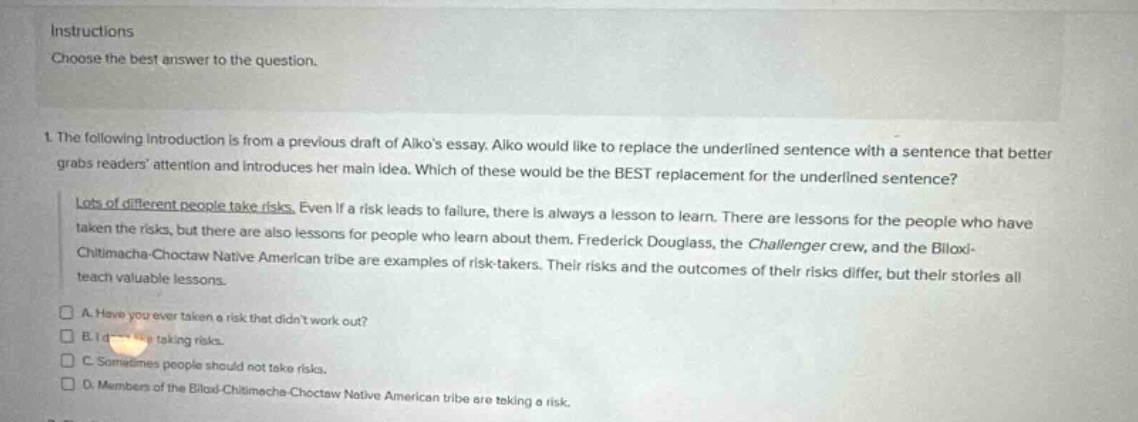 instructions\nchoose the best answer to the question.\n1. the following introduction is from a previous draft of aikos essay. aiko would like to replace the underlined sentence with a sentence that better grabs readers attention and introduces her main idea. which of these would be the best replacement for the underlined sentence?\nlots of different people take risks. even if a risk leads to failure, there is always a lesson to learn. there are lessons for the people who have taken the risks, but there are also lessons for people who learn about them. frederick douglass, the challenger crew, and the biloxi - chitimacha - choctaw native american tribe are examples of risk - takers. their risks and the outcomes of their risks differ, but their stories all teach valuable lessons.\n□ a. have you ever taken a risk that didnt work out?\n□ b. i d taking risks.\n□ c. sometimes people should not take risks.\n□ d. members of the biloxi - chitimacha - choctaw native american tribe are taking a risk.