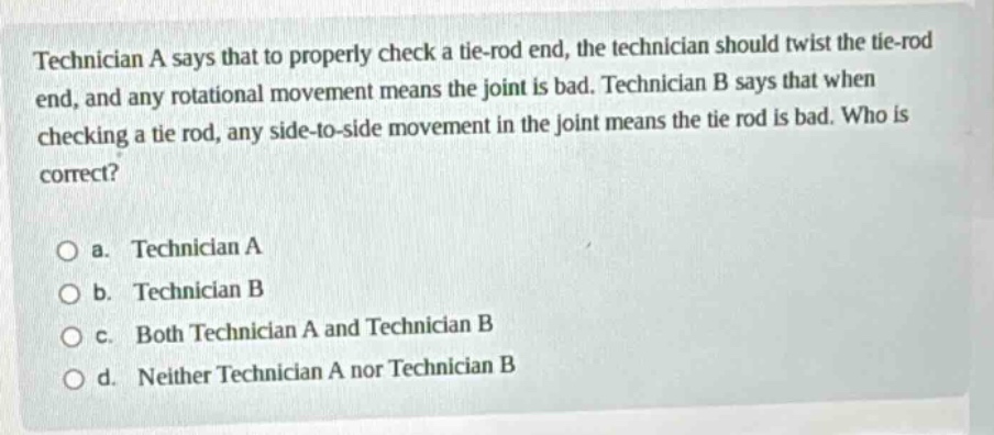 technician a says that to properly check a tie - rod end, the technician should twist the tie - rod end, and any rotational movement means the joint is bad. technician b says that when checking a tie rod, any side - to - side movement in the joint means the tie rod is bad. who is correct?\n\na. technician a\nb. technician b\nc. both technician a and technician b\nd. neither technician a nor technician b