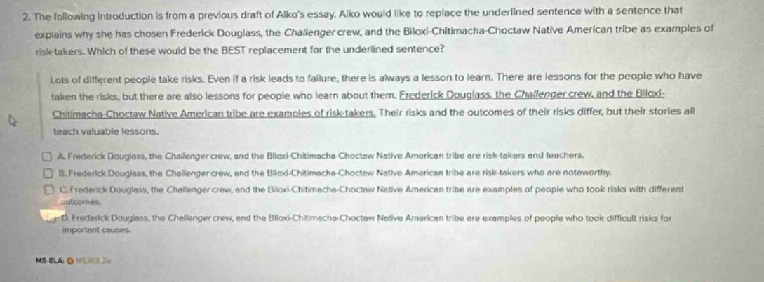 2. the following introduction is from a previous draft of aikos essay. aiko would like to replace the underlined sentence with a sentence that explains why she has chosen frederick douglass, the challenger crew, and the biloxi - chitimacha - choctaw native american tribe as examples of risk - takers. which of these would be the best replacement for the underlined sentence? lots of different people take risks. even if a risk leads to failure, there is always a lesson to learn. there are lessons for the people who have taken the risks, but there are also lessons for people who learn about them. frederick douglass, the challenger crew, and the biloxi - chitimacha - choctaw native american tribe are examples of risk - takers. their risks and the outcomes of their risks differ, but their stories all teach valuable lessons. a. frederick douglass, the challenger crew, and the biloxi - chitimacha - choctaw native american tribe are risk - takers and teachers. b. frederick douglass, the challenger crew, and the biloxi - chitimacha - choctaw native american tribe are risk - takers who are noteworthy. c. frederick douglass, the challenger crew, and the biloxi - chitimacha - choctaw native american tribe are examples of people who took risks with different outcomes. d. frederick douglass, the challenger crew, and the biloxi - chitimacha - choctaw native american tribe are examples of people who took difficult risks for important causes. ms_ela_ ms2w3