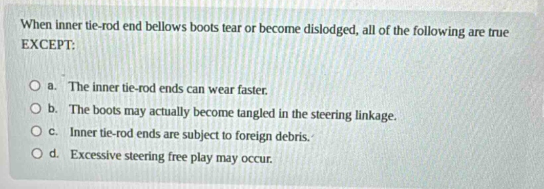 when inner tie - rod end bellows boots tear or become dislodged, all of the following are true except: a. the inner tie - rod ends can wear faster. b. the boots may actually become tangled in the steering linkage. c. inner tie - rod ends are subject to foreign debris. d. excessive steering free play may occur.