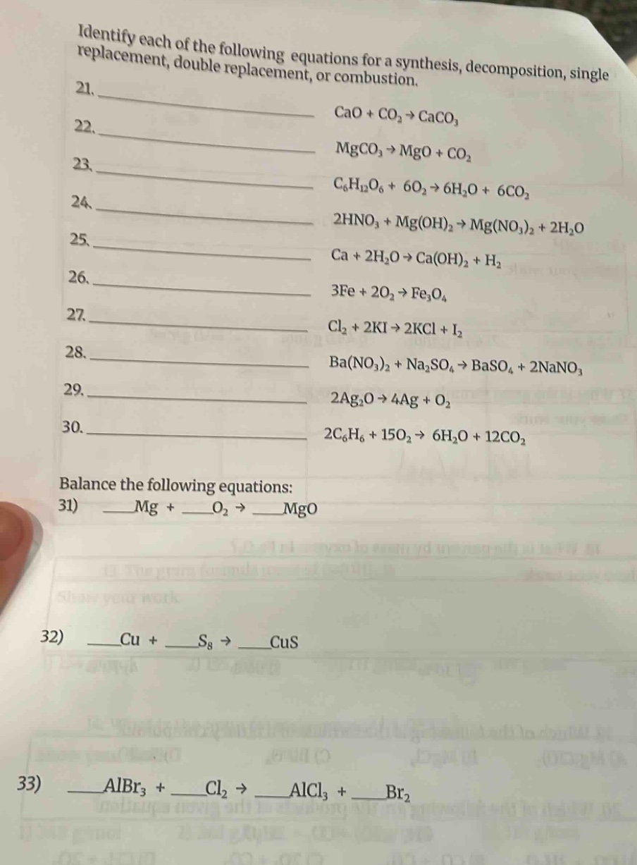 identify each of the following equations for a synthesis, decomposition, single replacement, double replacement, or combustion.\n21. cao + co₂ → caco₃\n22. mgco₃ → mgo + co₂\n23. c₆h₁₂o₆ + 6o₂ → 6h₂o + 6co₂\n24. 2hno₃ + mg(oh)₂ → mg(no₃)₂ + 2h₂o\n25. ca + 2h₂o → ca(oh)₂ + h₂\n26. 3fe + 2o₂ → fe₃o₄\n27. cl₂ + 2ki → 2kcl + i₂\n28. ba(no₃)₂ + na₂so₄ → baso₄ + 2nano₃\n29. 2ag₂o → 4ag + o₂\n30. 2c₆h₆ + 15o₂ → 6h₂o + 12co₂\nbalance the following equations:\n31) mg + o₂ → mgo\n32) cu + s₈ → cus\n33) albr₃ + cl₂ → alcl₃ + br₂