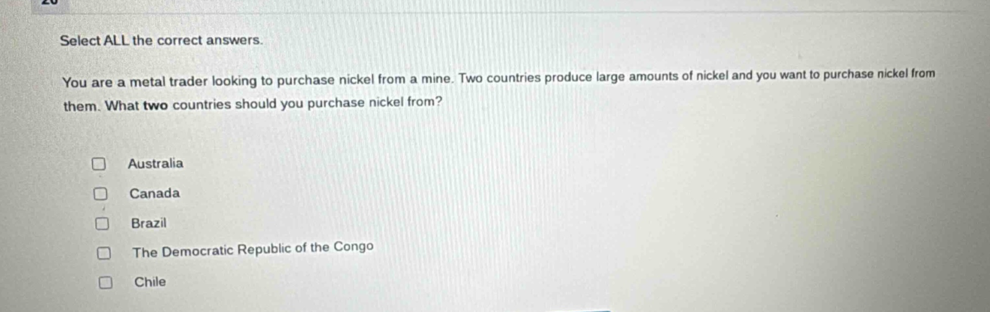 select all the correct answers. you are a metal trader looking to purchase nickel from a mine. two countries produce large amounts of nickel and you want to purchase nickel from them. what two countries should you purchase nickel from? australia canada brazil the democratic republic of the congo chile