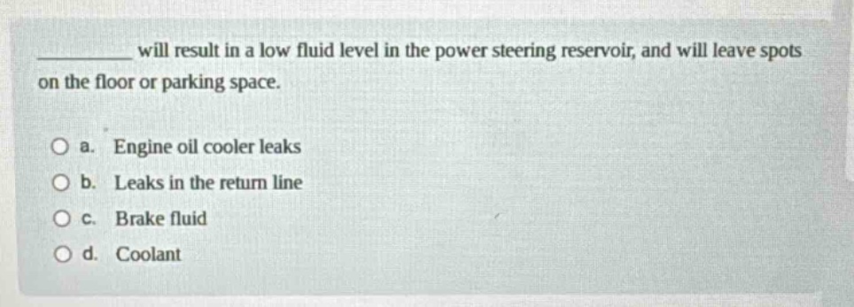 __________ will result in a low fluid level in the power steering reservoir, and will leave spots on the floor or parking space. a. engine oil cooler leaks b. leaks in the return line c. brake fluid d. coolant
