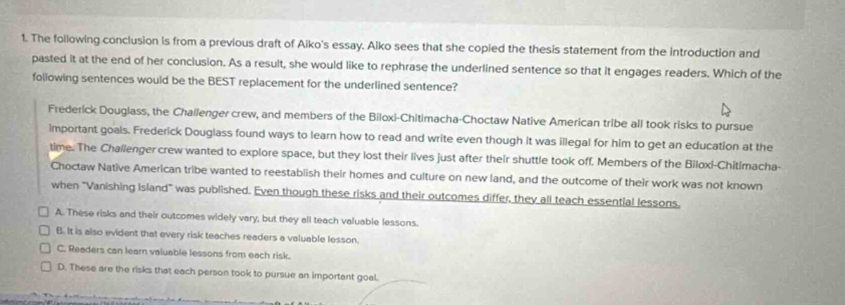 1. the following conclusion is from a previous draft of aikos essay. aiko sees that she copied the thesis statement from the introduction and pasted it at the end of her conclusion. as a result, she would like to rephrase the underlined sentence so that it engages readers. which of the following sentences would be the best replacement for the underlined sentence? frederick douglass, the challenger crew, and members of the biloxi - chitimacha - choctaw native american tribe all took risks to pursue important goals. frederick douglass found ways to learn how to read and write even though it was illegal for him to get an education at the time. the challenger crew wanted to explore space, but they lost their lives just after their shuttle took off. members of the biloxi - chitimacha - choctaw native american tribe wanted to reestablish their homes and culture on new land, and the outcome of their work was not known when vanishing island was published. even though these risks and their outcomes differ, they all teach essential lessons. a. these risks and their outcomes widely vary, but they all teach valuable lessons. b. it is also evident that every risk teaches readers a valuable lesson. c. readers can learn valuable lessons from each risk. d. these are the risks that each person took to pursue an important goal.
