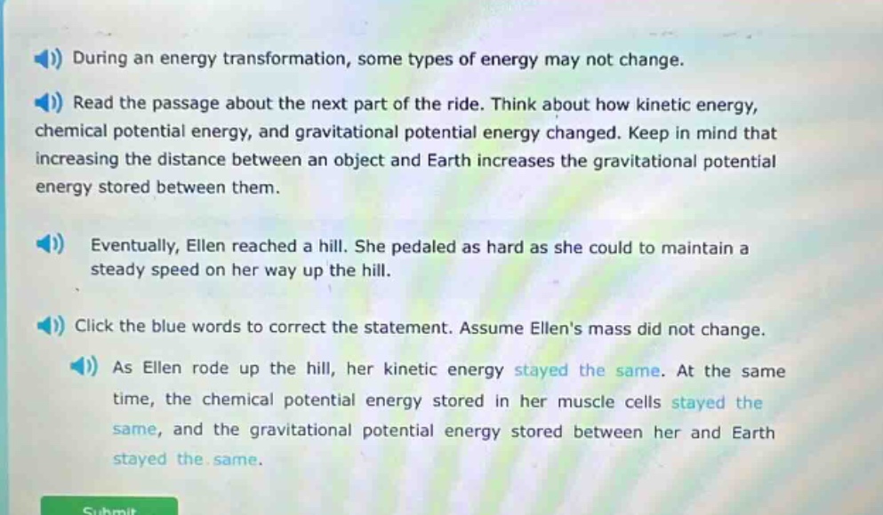 during an energy transformation, some types of energy may not change. read the passage about the next part of the ride. think about how kinetic energy, chemical potential energy, and gravitational potential energy changed. keep in mind that increasing the distance between an object and earth increases the gravitational potential energy stored between them. eventually, ellen reached a hill. she pedaled as hard as she could to maintain a steady speed on her way up the hill. click the blue words to correct the statement. assume ellens mass did not change. as ellen rode up the hill, her kinetic energy stayed the same. at the same time, the chemical potential energy stored in her muscle cells stayed the same, and the gravitational potential energy stored between her and earth stayed the same.