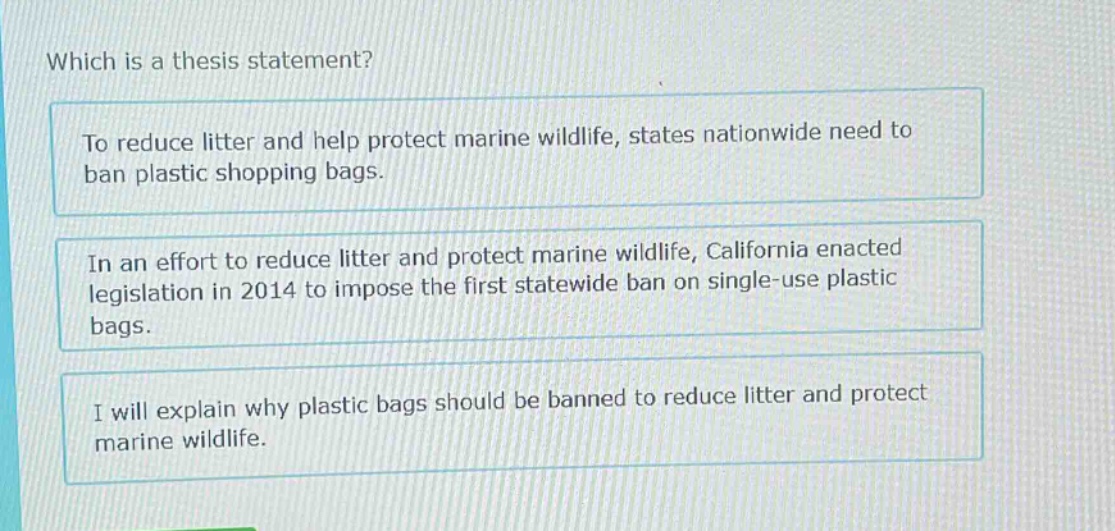 which is a thesis statement? to reduce litter and help protect marine wildlife, states nationwide need to ban plastic shopping bags. in an effort to reduce litter and protect marine wildlife, california enacted legislation in 2014 to impose the first statewide ban on single - use plastic bags. i will explain why plastic bags should be banned to reduce litter and protect marine wildlife.