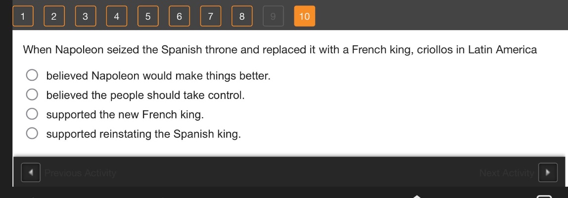 when napoleon seized the spanish throne and replaced it with a french king, criollos in latin america believed napoleon would make things better. believed the people should take control. supported the new french king. supported reinstating the spanish king.