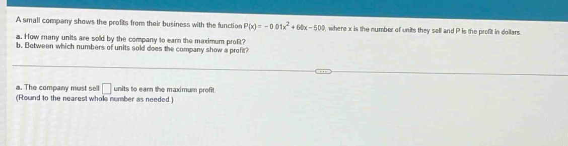 a small company shows the profits from their business with the function p(x)= - 0.01x² + 60x - 500, where x is the number of units they sell and p is the profit in dollars. a. how many units are sold by the company to earn the maximum profit? b. between which numbers of units sold does the company show a profit? a. the company must sell □ units to earn the maximum profit. (round to the nearest whole number as needed.)