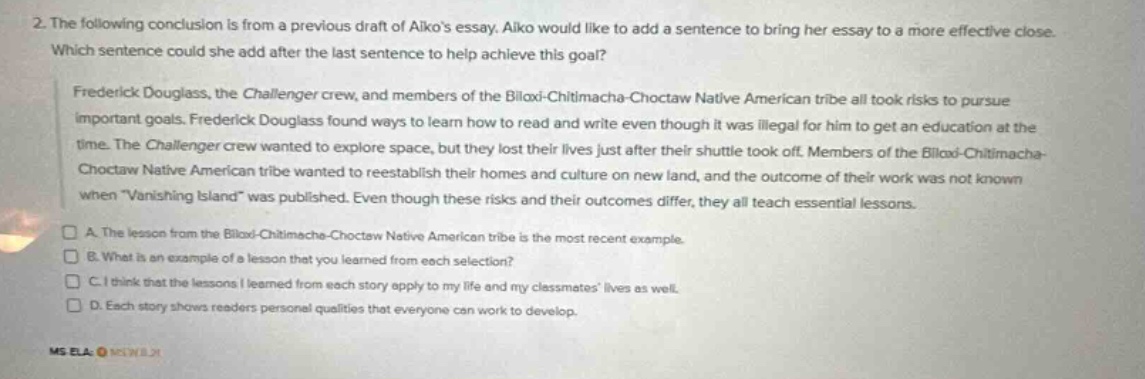 2. the following conclusion is from a previous draft of aikos essay. aiko would like to add a sentence to bring her essay to a more effective close. which sentence could she add after the last sentence to help achieve this goal? frederick douglass, the challenger crew, and members of the biloxi - chitimacha - choctaw native american tribe all took risks to pursue important goals. frederick douglass found ways to learn how to read and write even though it was illegal for him to get an education at the time. the challenger crew wanted to explore space, but they lost their lives just after their shuttle took off. members of the biloxi - chitimacha - choctaw native american tribe wanted to reestablish their homes and culture on new land, and the outcome of their work was not known when vanishing island was published. even though these risks and their outcomes differ, they all teach essential lessons. a. the lesson from the biloxi - chitimacha - choctaw native american tribe is the most recent example. b. what is an example of a lesson that you learned from each selection? c. i think that the lessons i learned from each story apply to my life and my classmates lives as well. d. each story shows readers personal qualities that everyone can work to develop. ms ela