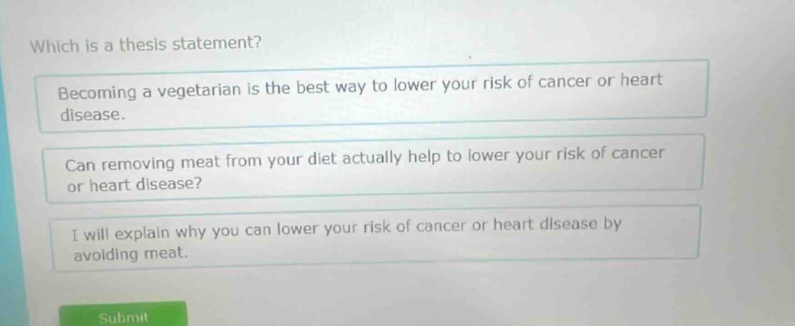 which is a thesis statement? becoming a vegetarian is the best way to lower your risk of cancer or heart disease. can removing meat from your diet actually help to lower your risk of cancer or heart disease? i will explain why you can lower your risk of cancer or heart disease by avoiding meat.