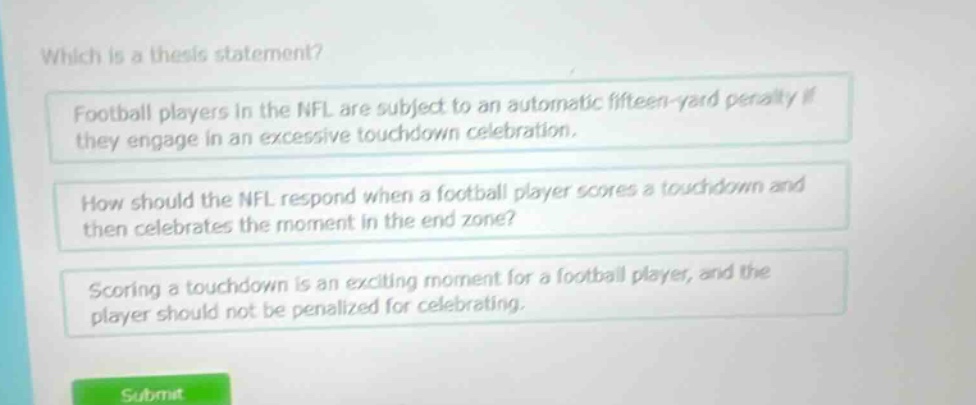 which is a thesis statement? football players in the nfl are subject to an automatic fifteen - yard penalty if they engage in an excessive touchdown celebration. how should the nfl respond when a football player scores a touchdown and then celebrates the moment in the end zone? scoring a touchdown is an exciting moment for a football player, and the player should not be penalized for celebrating.