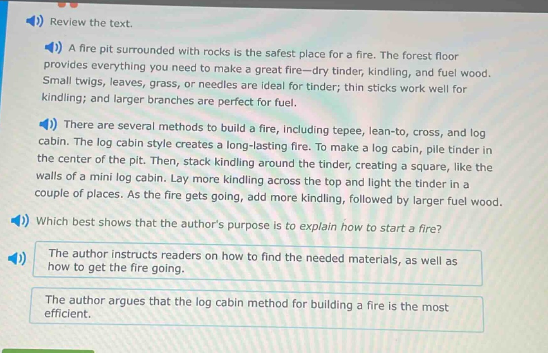 review the text. a fire pit surrounded with rocks is the safest place for a fire. the forest floor provides everything you need to make a great fire—dry tinder, kindling, and fuel wood. small twigs, leaves, grass, or needles are ideal for tinder; thin sticks work well for kindling; and larger branches are perfect for fuel. there are several methods to build a fire, including tepee, lean - to, cross, and log cabin. the log cabin style creates a long - lasting fire. to make a log cabin, pile tinder in the center of the pit. then, stack kindling around the tinder, creating a square, like the walls of a mini log cabin. lay more kindling across the top and light the tinder in a couple of places. as the fire gets going, add more kindling, followed by larger fuel wood. which best shows that the authors purpose is to explain how to start a fire? the author instructs readers on how to find the needed materials, as well as how to get the fire going. the author argues that the log cabin method for building a fire is the most efficient.