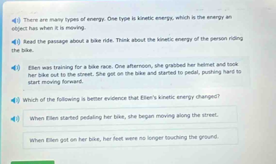 there are many types of energy. one type is kinetic energy, which is the energy an object has when it is moving. read the passage about a bike ride. think about the kinetic energy of the person riding the bike. ellen was training for a bike race. one afternoon, she grabbed her helmet and took her bike out to the street. she got on the bike and started to pedal, pushing hard to start moving forward. which of the following is better evidence that ellens kinetic energy changed? when ellen started pedaling her bike, she began moving along the street. when ellen got on her bike, her feet were no longer touching the ground.