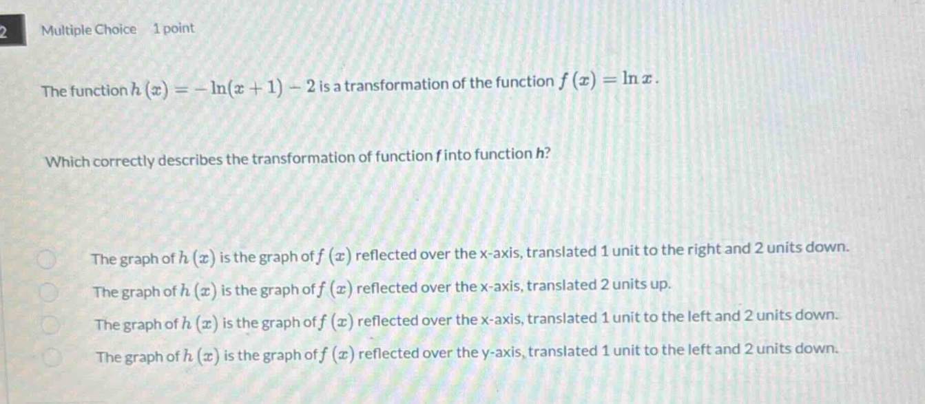multiple choice 1 point the function h(x)=−ln(x + 1)−2 is a transformation of the function f(x)=lnx. which correctly describes the transformation of function f into function h? the graph of h(x) is the graph of f(x) reflected over the x - axis, translated 1 unit to the right and 2 units down. the graph of h(x) is the graph of f(x) reflected over the x - axis, translated 2 units up. the graph of h(x) is the graph of f(x) reflected over the x - axis, translated 1 unit to the left and 2 units down. the graph of h(x) is the graph of f(x) reflected over the y - axis, translated 1 unit to the left and 2 units down.