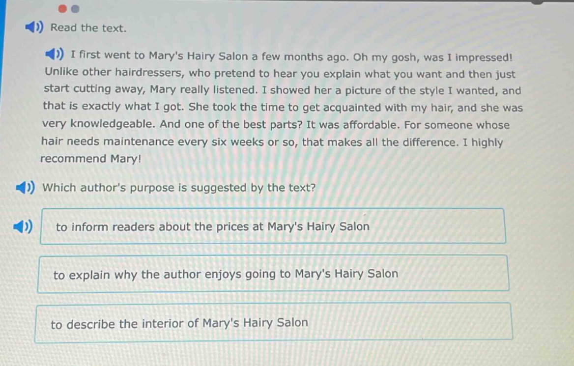 read the text. i first went to marys hairy salon a few months ago. oh my gosh, was i impressed! unlike other hairdressers, who pretend to hear you explain what you want and then just start cutting away, mary really listened. i showed her a picture of the style i wanted, and that is exactly what i got. she took the time to get acquainted with my hair, and she was very knowledgeable. and one of the best parts? it was affordable. for someone whose hair needs maintenance every six weeks or so, that makes all the difference. i highly recommend mary! which authors purpose is suggested by the text? to inform readers about the prices at marys hairy salon to explain why the author enjoys going to marys hairy salon to describe the interior of marys hairy salon